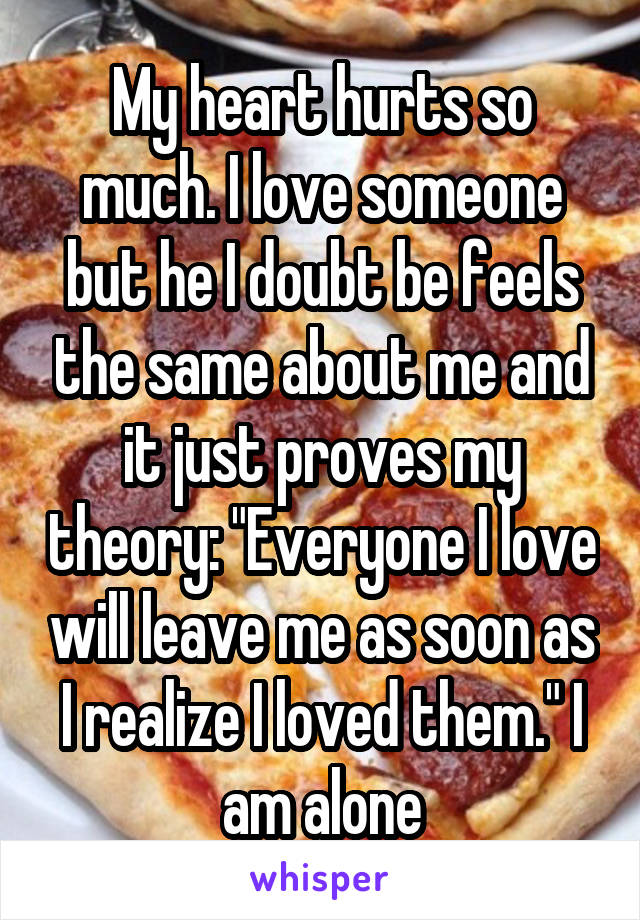 My heart hurts so much. I love someone but he I doubt be feels the same about me and it just proves my theory: "Everyone I love will leave me as soon as I realize I loved them." I am alone