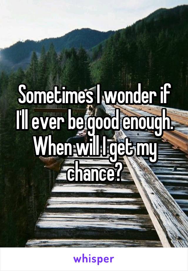 Sometimes I wonder if I'll ever be good enough. When will I get my chance?