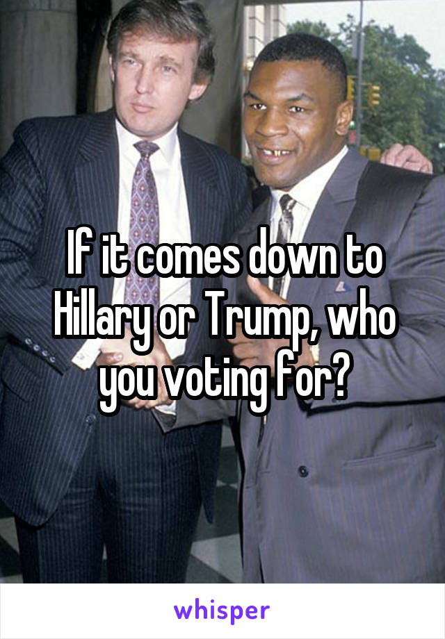 If it comes down to Hillary or Trump, who you voting for?