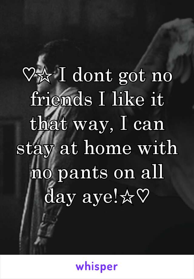 ♡☆ I dont got no friends I like it that way, I can stay at home with no pants on all day aye!☆♡