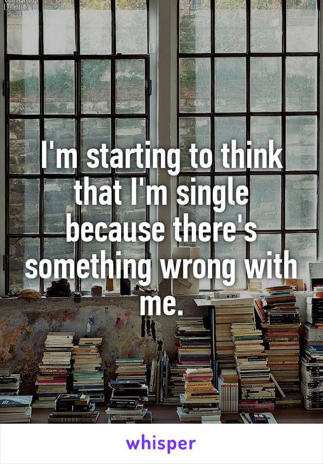 I'm starting to think that I'm single because there's something wrong with me.