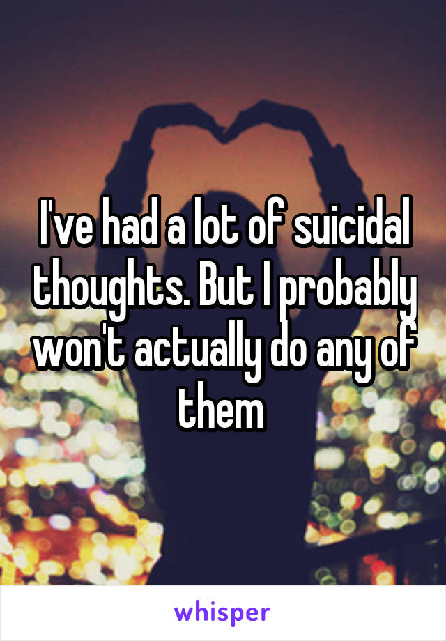 I've had a lot of suicidal thoughts. But I probably won't actually do any of them 