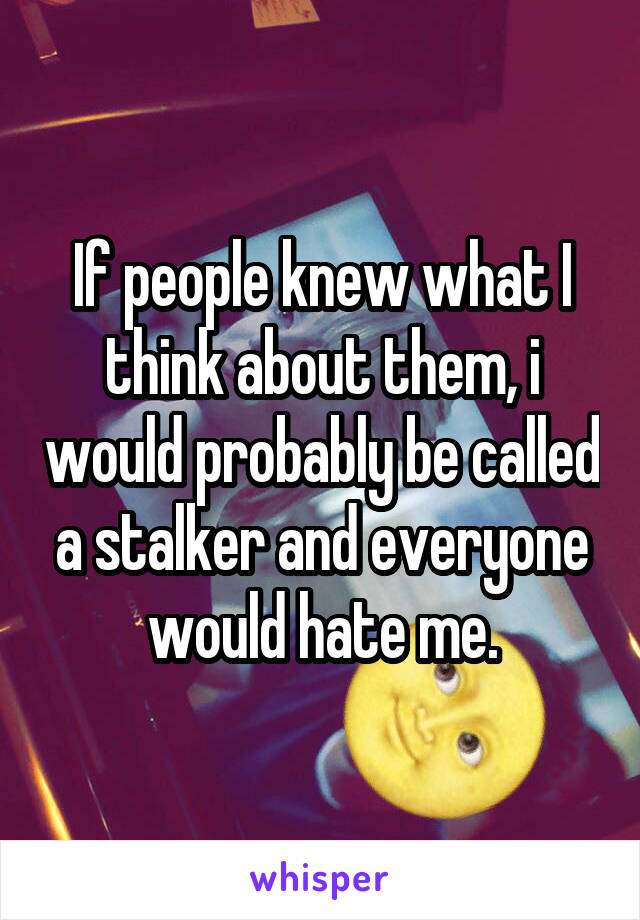 If people knew what I think about them, i would probably be called a stalker and everyone would hate me.