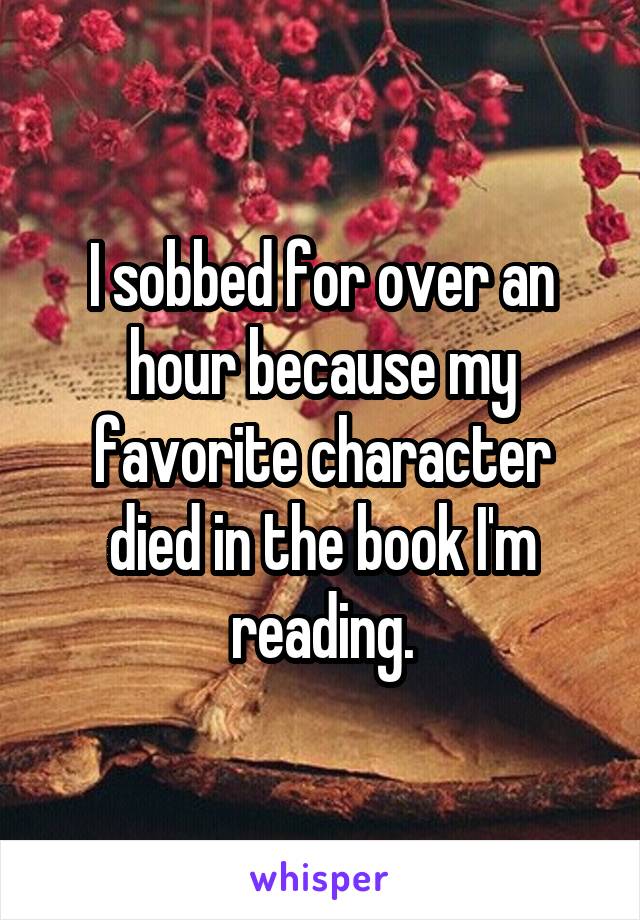 I sobbed for over an hour because my favorite character died in the book I'm reading.