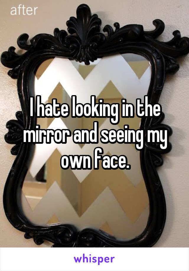 I hate looking in the mirror and seeing my own face.