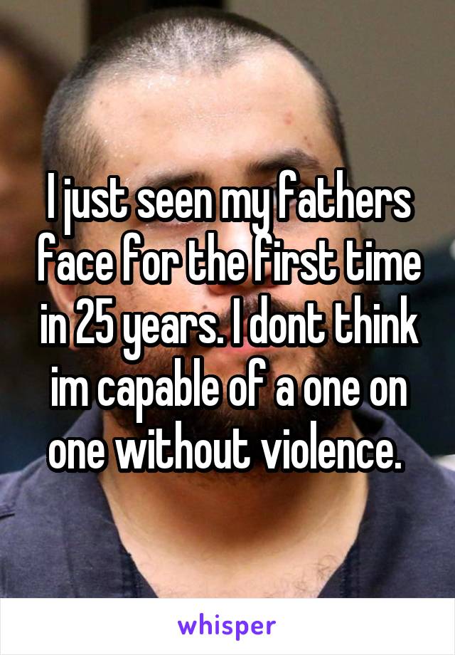 I just seen my fathers face for the first time in 25 years. I dont think im capable of a one on one without violence. 