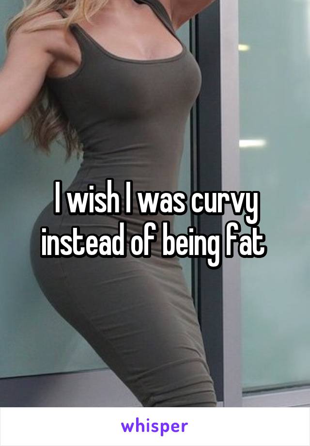 I wish I was curvy instead of being fat 