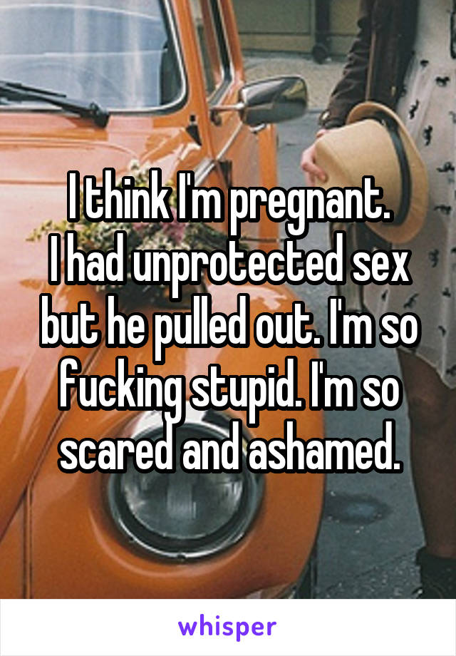 I think I'm pregnant.
I had unprotected sex but he pulled out. I'm so fucking stupid. I'm so scared and ashamed.