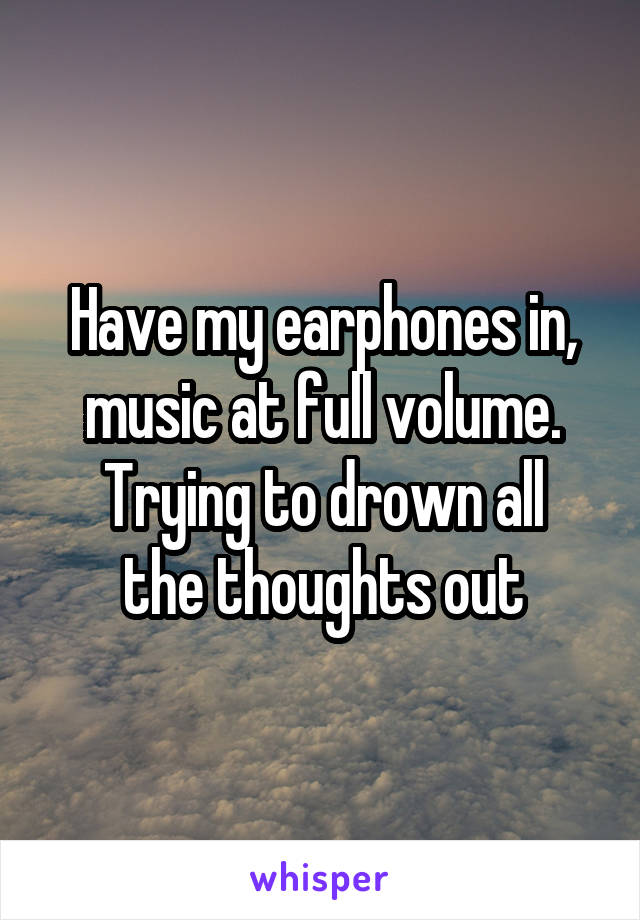 Have my earphones in, music at full volume.
Trying to drown all the thoughts out