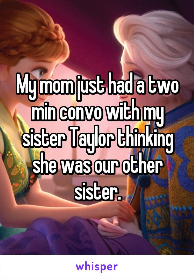 My mom just had a two min convo with my sister Taylor thinking she was our other sister.