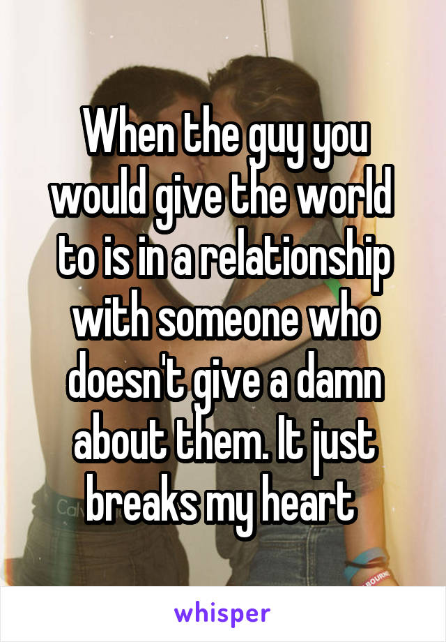 When the guy you would give the world  to is in a relationship with someone who doesn't give a damn about them. It just breaks my heart 