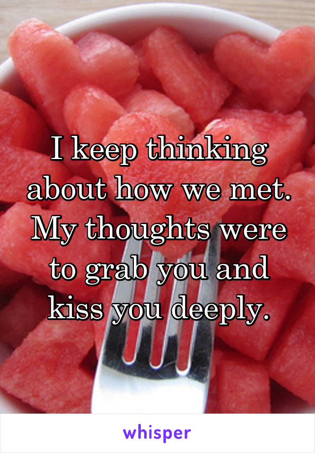 I keep thinking about how we met. My thoughts were to grab you and kiss you deeply.