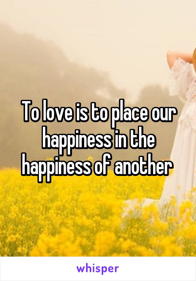 To love is to place our happiness in the happiness of another 