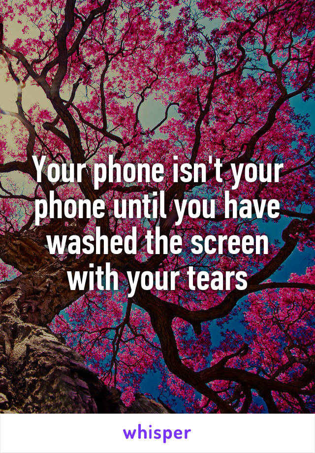 Your phone isn't your phone until you have washed the screen with your tears