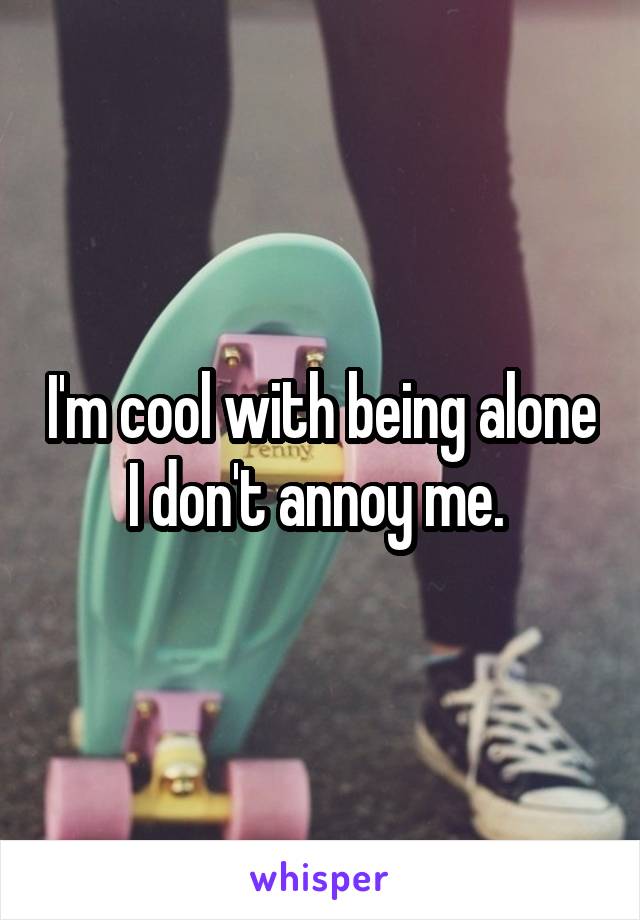 I'm cool with being alone I don't annoy me. 