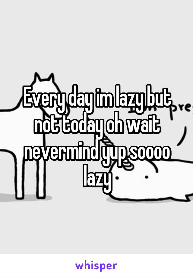 Every day im lazy but not today oh wait nevermind yup soooo lazy