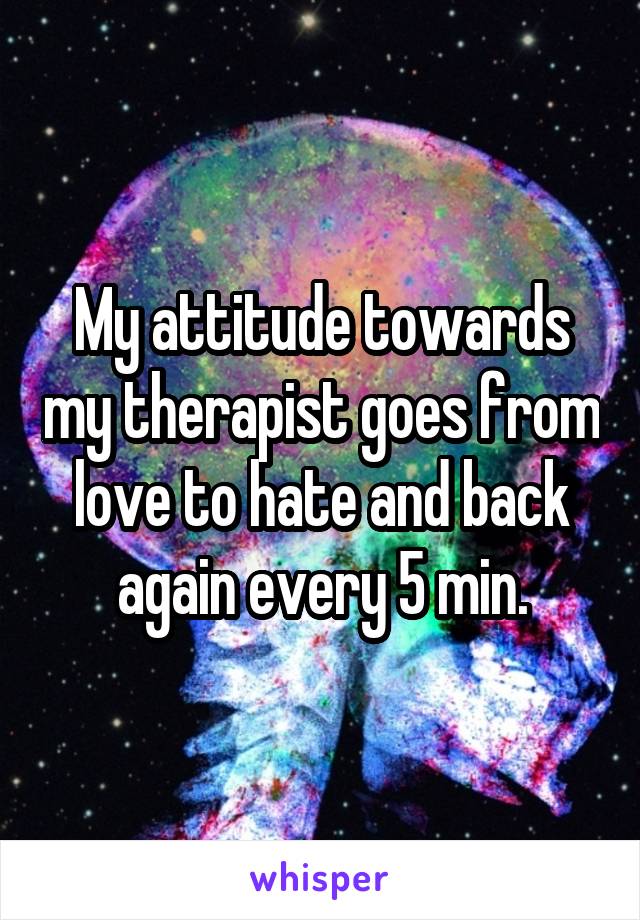 My attitude towards my therapist goes from love to hate and back again every 5 min.