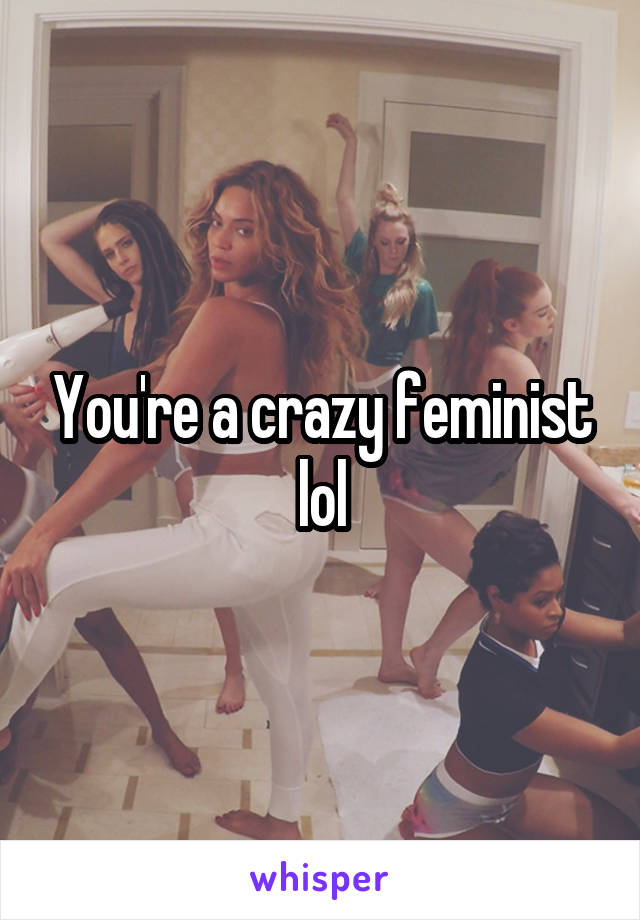 You're a crazy feminist lol