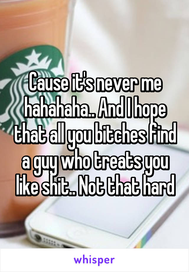 Cause it's never me hahahaha.. And I hope that all you bitches find a guy who treats you like shit.. Not that hard