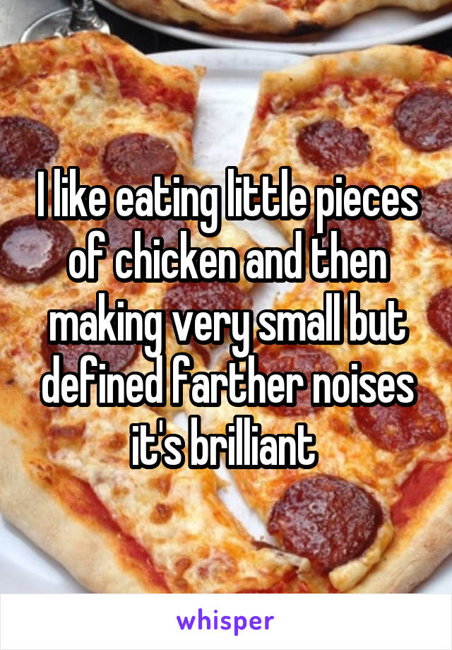 I like eating little pieces of chicken and then making very small but defined farther noises it's brilliant 