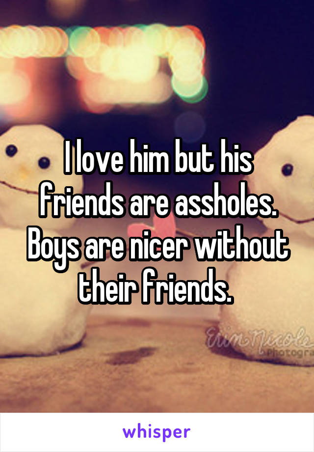 I love him but his friends are assholes. Boys are nicer without their friends. 