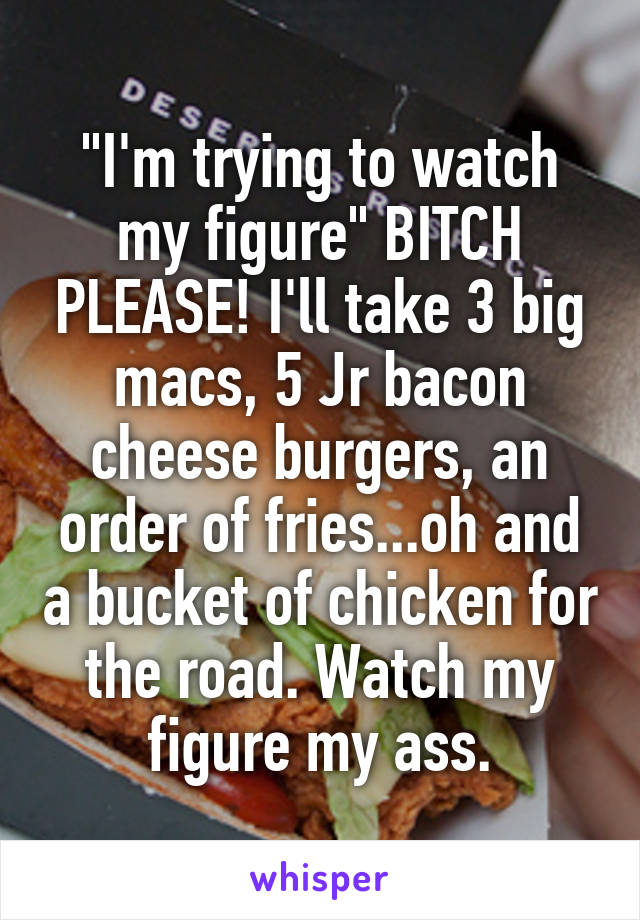 "I'm trying to watch my figure" BITCH PLEASE! I'll take 3 big macs, 5 Jr bacon cheese burgers, an order of fries...oh and a bucket of chicken for the road. Watch my figure my ass.