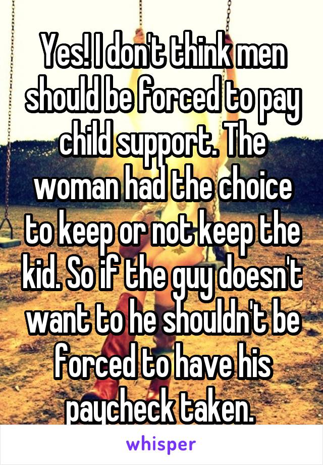 Yes! I don't think men should be forced to pay child support. The woman had the choice to keep or not keep the kid. So if the guy doesn't want to he shouldn't be forced to have his paycheck taken. 