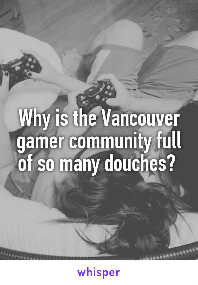 Why is the Vancouver gamer community full of so many douches? 