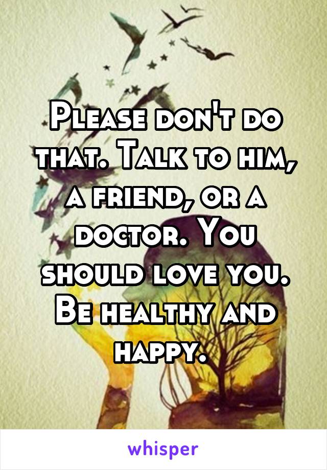 Please don't do that. Talk to him, a friend, or a doctor. You should love you. Be healthy and happy. 