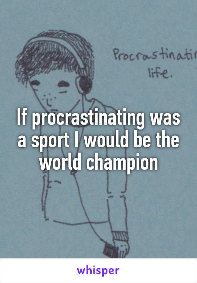 If procrastinating was a sport I would be the world champion