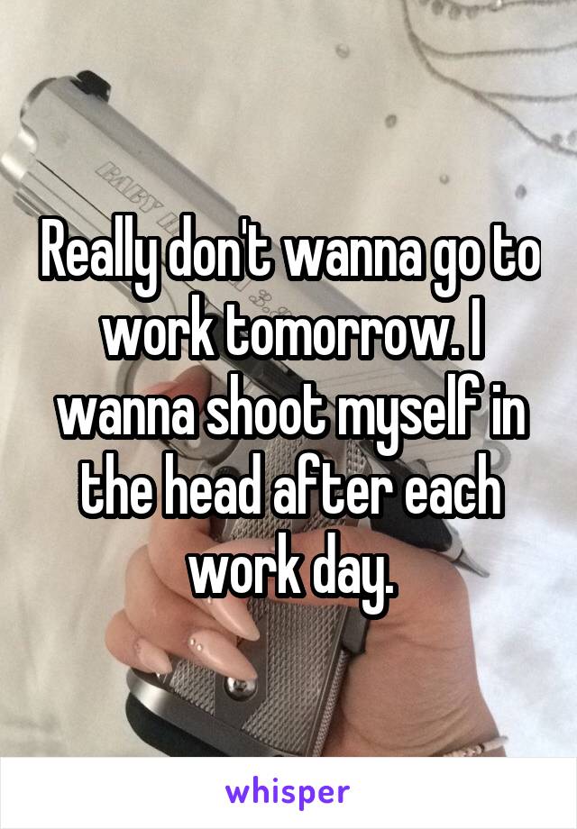 Really don't wanna go to work tomorrow. I wanna shoot myself in the head after each work day.