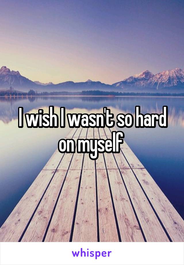 I wish I wasn't so hard on myself 