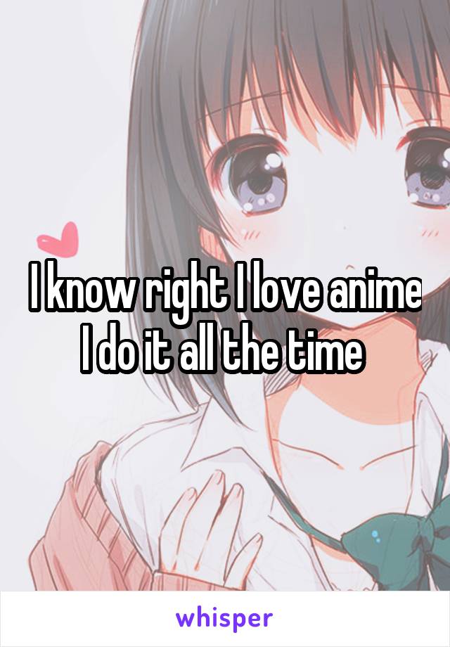 I know right I love anime I do it all the time 