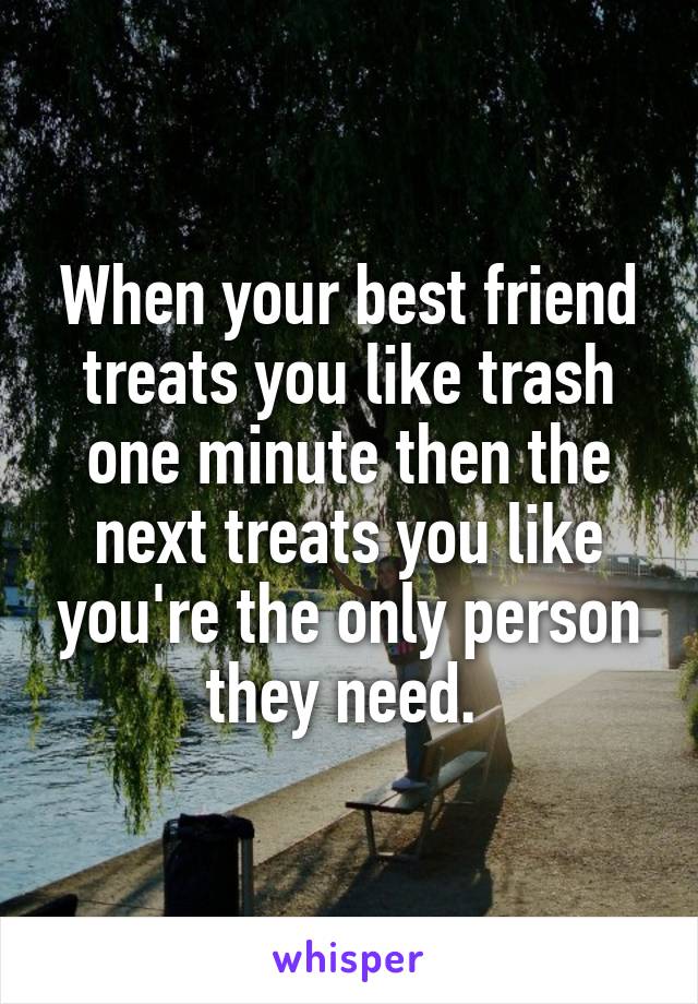 When your best friend treats you like trash one minute then the next treats you like you're the only person they need. 