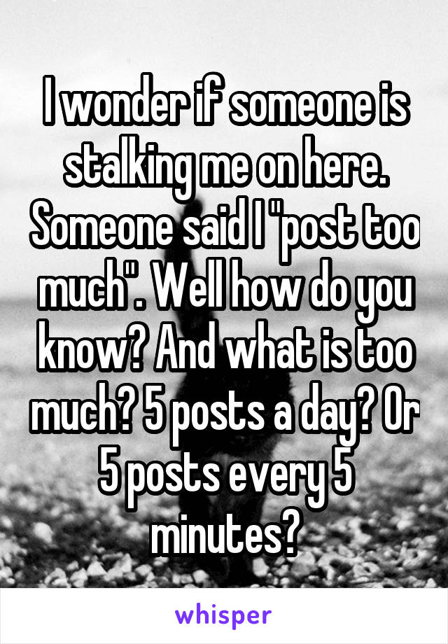 I wonder if someone is stalking me on here. Someone said I "post too much". Well how do you know? And what is too much? 5 posts a day? Or 5 posts every 5 minutes?