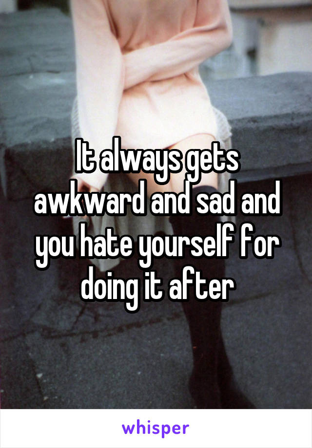 It always gets awkward and sad and you hate yourself for doing it after