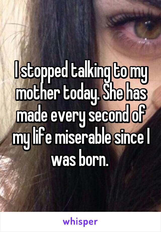 I stopped talking to my mother today. She has made every second of my life miserable since I was born. 