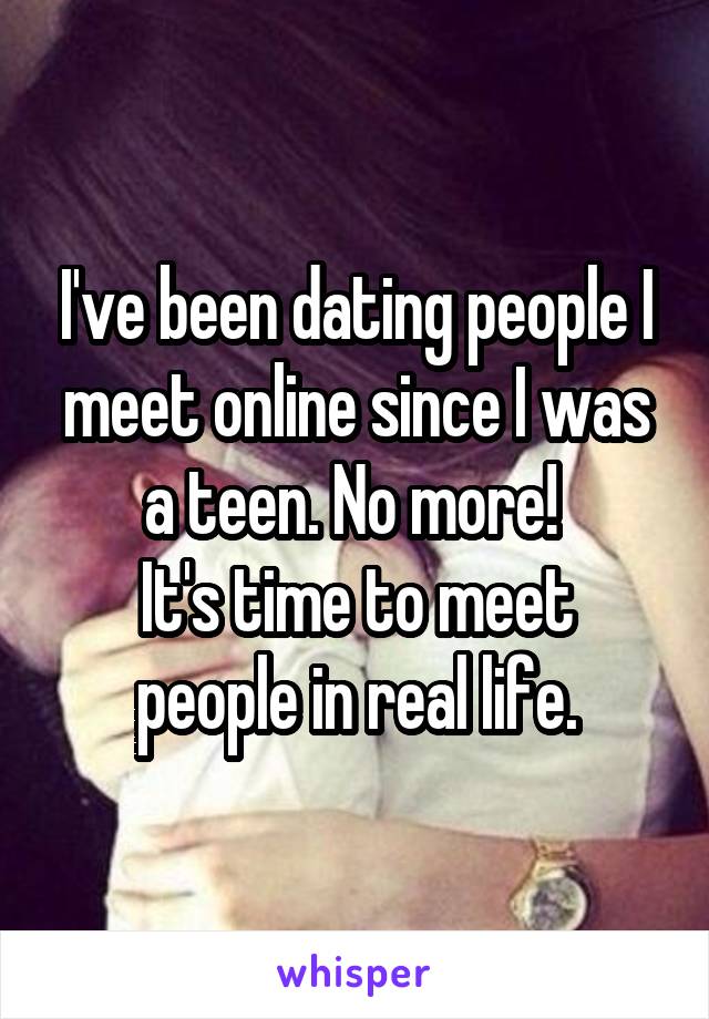 I've been dating people I meet online since I was a teen. No more! 
It's time to meet people in real life.