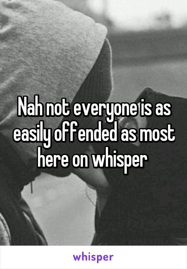 Nah not everyone is as easily offended as most here on whisper 