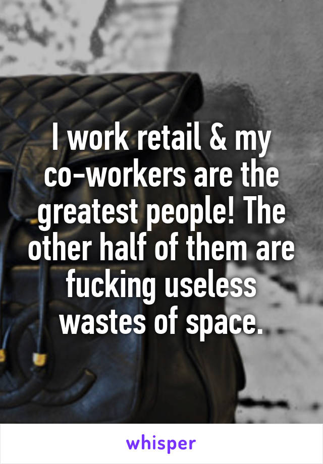 I work retail & my co-workers are the greatest people! The other half of them are fucking useless wastes of space.