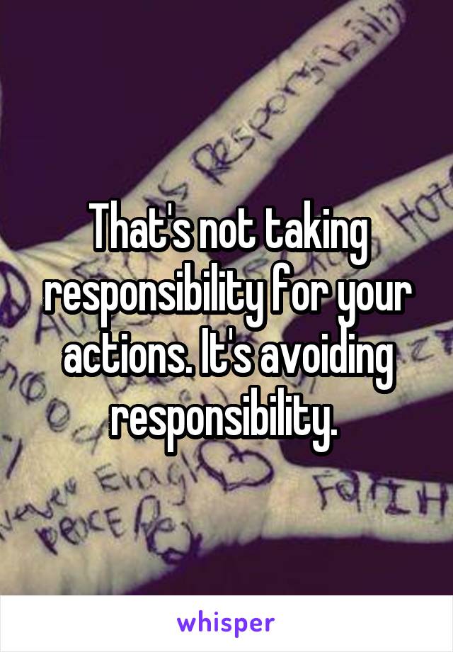 That's not taking responsibility for your actions. It's avoiding responsibility. 