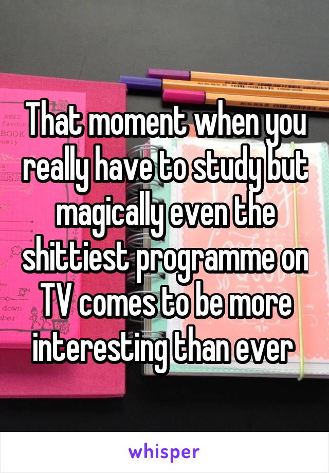 That moment when you really have to study but magically even the shittiest programme on TV comes to be more interesting than ever 