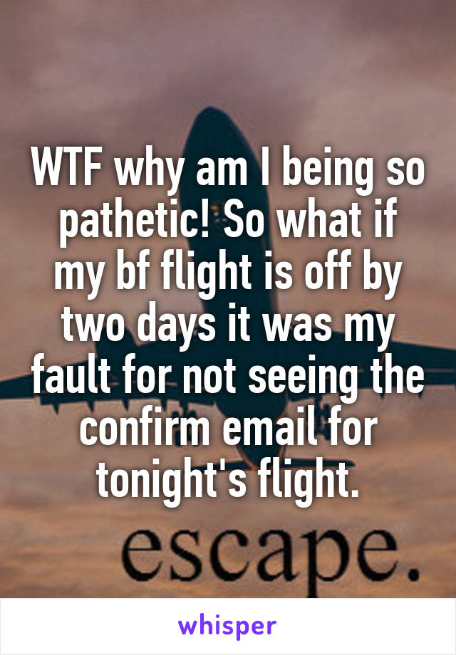 WTF why am I being so pathetic! So what if my bf flight is off by two days it was my fault for not seeing the confirm email for tonight's flight.