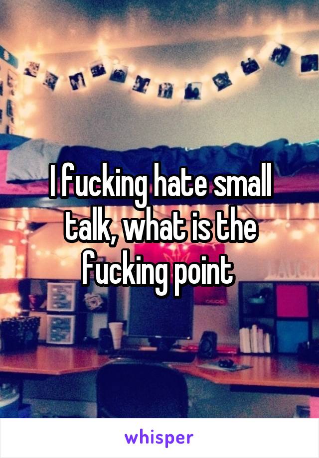 I fucking hate small talk, what is the fucking point 