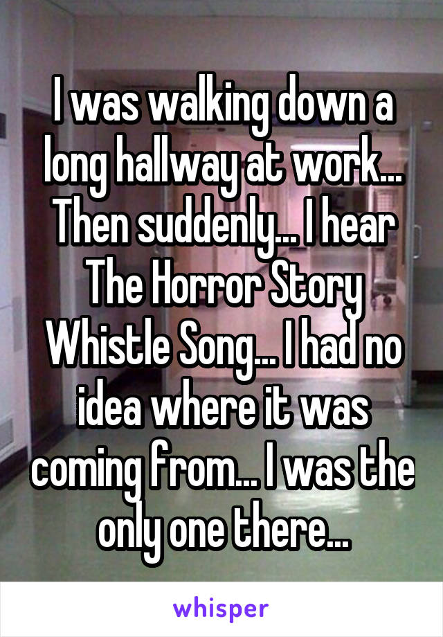 I was walking down a long hallway at work... Then suddenly... I hear The Horror Story Whistle Song... I had no idea where it was coming from... I was the only one there...