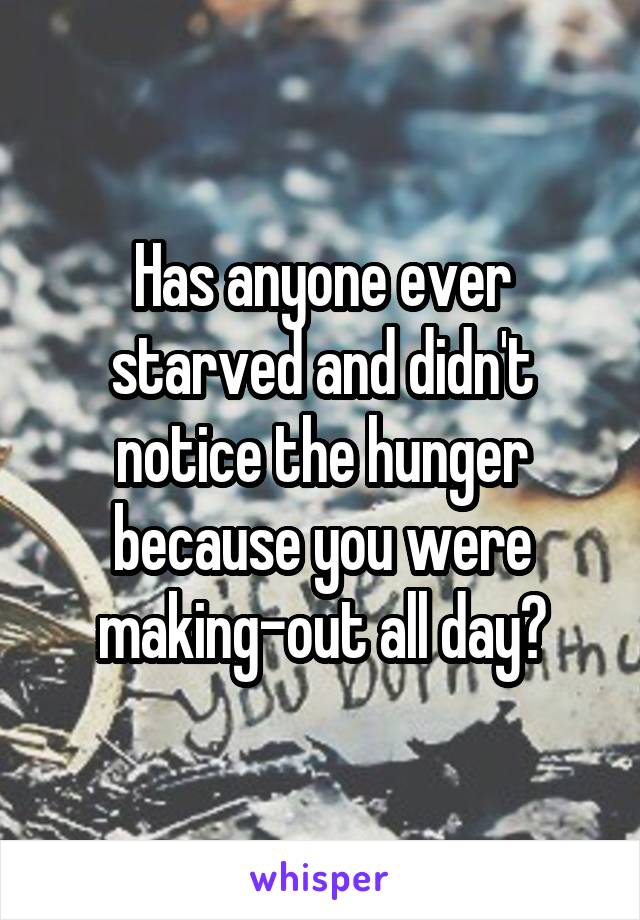 Has anyone ever starved and didn't notice the hunger because you were making-out all day?