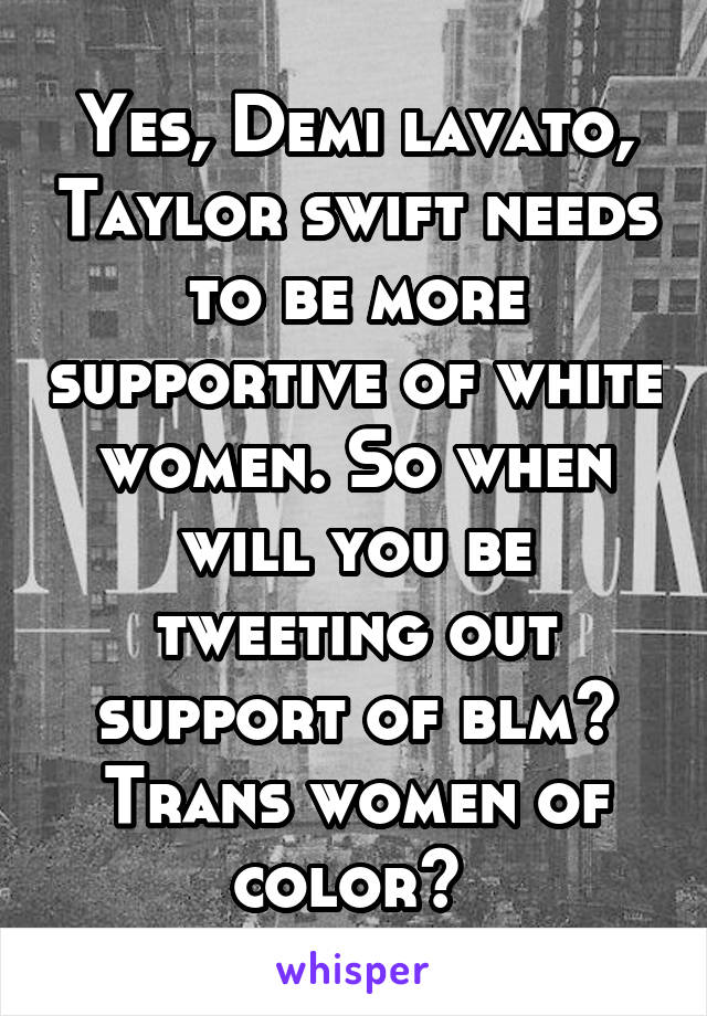 Yes, Demi lavato, Taylor swift needs to be more supportive of white women. So when will you be tweeting out support of blm? Trans women of color? 