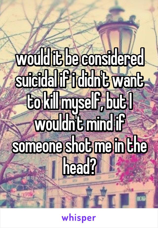 would it be considered suicidal if i didn't want to kill myself, but I wouldn't mind if someone shot me in the head?