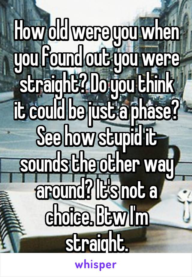 How old were you when you found out you were straight? Do you think it could be just a phase? See how stupid it sounds the other way around? It's not a choice. Btw I'm straight.