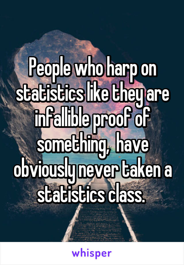 People who harp on statistics like they are infallible proof of something,  have obviously never taken a statistics class. 